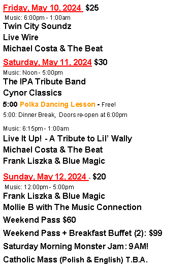 Text Box: Friday, May 10, 2024  $25 Music: 6:00pm - 1:00amTwin City SoundzLive WireMichael Costa & The BeatSaturday, May 11, 2024 $30Music: Noon - 5:00pmThe IPA Tribute BandCynor Classics5:00 Polka Dancing Lesson - Free!5:00: Dinner Break,  Doors re-open at 6:00pmMusic: 6:15pm - 1:00amLive It Up! - A Tribute to Lil WallyMichael Costa & The BeatFrank Liszka & Blue MagicSunday, May 12, 2024 - $20 Music: 12:00pm - 5:00pmFrank Liszka & Blue MagicMollie B with The Music ConnectionWeekend Pass $60Weekend Pass + Breakfast Buffet (2): $99Saturday Morning Monster Jam: 9AM!Catholic Mass (Polish & English) T.B.A.